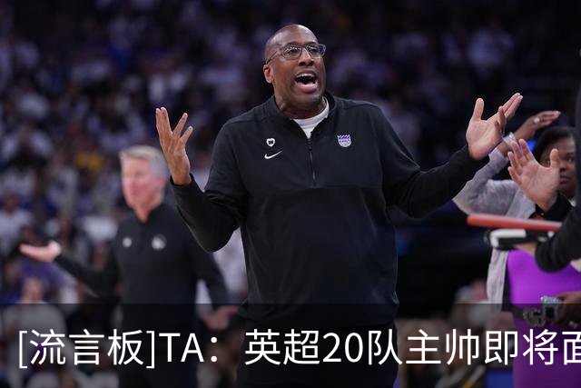 [流言板]TA：英超20队主帅即将面临曼城案相关提问，各方都严阵以待
